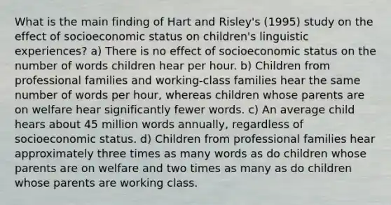 What is the main finding of Hart and Risley's (1995) study on the effect of socioeconomic status on children's linguistic experiences? a) There is no effect of socioeconomic status on the number of words children hear per hour. b) Children from professional families and working-class families hear the same number of words per hour, whereas children whose parents are on welfare hear significantly fewer words. c) An average child hears about 45 million words annually, regardless of socioeconomic status. d) Children from professional families hear approximately three times as many words as do children whose parents are on welfare and two times as many as do children whose parents are working class.