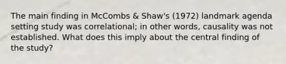 The main finding in McCombs & Shaw's (1972) landmark agenda setting study was correlational; in other words, causality was not established. What does this imply about the central finding of the study?