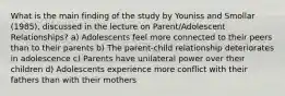 What is the main finding of the study by Youniss and Smollar (1985), discussed in the lecture on Parent/Adolescent Relationships? a) Adolescents feel more connected to their peers than to their parents b) The parent-child relationship deteriorates in adolescence c) Parents have unilateral power over their children d) Adolescents experience more conflict with their fathers than with their mothers