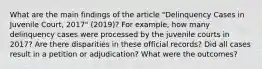 What are the main findings of the article "Delinquency Cases in Juvenile Court, 2017" (2019)? For example, how many delinquency cases were processed by the juvenile courts in 2017? Are there disparities in these official records? Did all cases result in a petition or adjudication? What were the outcomes?