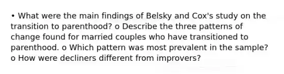 • What were the main findings of Belsky and Cox's study on the transition to parenthood? o Describe the three patterns of change found for married couples who have transitioned to parenthood. o Which pattern was most prevalent in the sample? o How were decliners different from improvers?