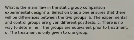 What is the main flaw in the static group comparison experimental design? a. Selection bias alone ensures that there will be differences between the two groups. b. The experimental and control groups are given different posttests. c. There is no way to determine if the groups are equivalent prior to treatment. d. The treatment is only given to one group.