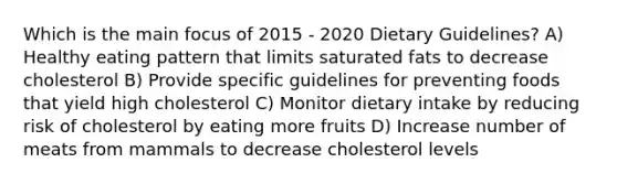 Which is the main focus of 2015 - 2020 Dietary Guidelines? A) Healthy eating pattern that limits saturated fats to decrease cholesterol B) Provide specific guidelines for preventing foods that yield high cholesterol C) Monitor dietary intake by reducing risk of cholesterol by eating more fruits D) Increase number of meats from mammals to decrease cholesterol levels