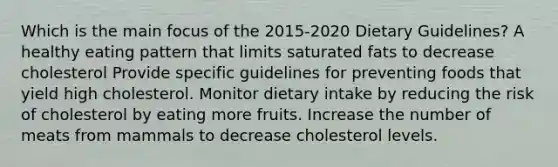 Which is the main focus of the 2015-2020 Dietary Guidelines? A healthy eating pattern that limits saturated fats to decrease cholesterol Provide specific guidelines for preventing foods that yield high cholesterol. Monitor dietary intake by reducing the risk of cholesterol by eating more fruits. Increase the number of meats from mammals to decrease cholesterol levels.