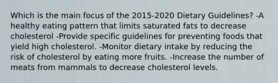 Which is the main focus of the 2015-2020 Dietary Guidelines? -A healthy eating pattern that limits saturated fats to decrease cholesterol -Provide specific guidelines for preventing foods that yield high cholesterol. -Monitor dietary intake by reducing the risk of cholesterol by eating more fruits. -Increase the number of meats from mammals to decrease cholesterol levels.