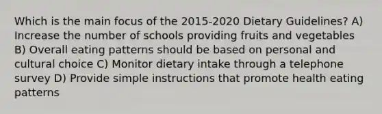 Which is the main focus of the 2015-2020 Dietary Guidelines? A) Increase the number of schools providing fruits and vegetables B) Overall eating patterns should be based on personal and cultural choice C) Monitor dietary intake through a telephone survey D) Provide simple instructions that promote health eating patterns