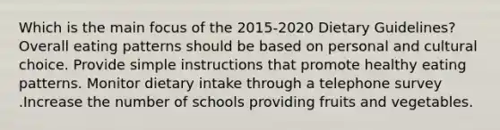 Which is the main focus of the 2015-2020 Dietary Guidelines? Overall eating patterns should be based on personal and cultural choice. Provide simple instructions that promote healthy eating patterns. Monitor dietary intake through a telephone survey .Increase the number of schools providing fruits and vegetables.