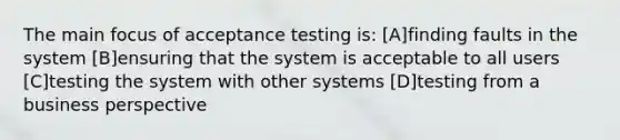 The main focus of acceptance testing is: [A]finding faults in the system [B]ensuring that the system is acceptable to all users [C]testing the system with other systems [D]testing from a business perspective