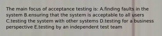 The main focus of acceptance testing is: A.finding faults in the system B.ensuring that the system is acceptable to all users C.testing the system with other systems D.testing for a business perspective E.testing by an independent test team