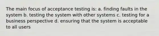 The main focus of acceptance testing is: a. finding faults in the system b. testing the system with other systems c. testing for a business perspective d. ensuring that the system is acceptable to all users