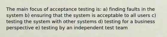 The main focus of acceptance testing is: a) finding faults in the system b) ensuring that the system is acceptable to all users c) testing the system with other systems d) testing for a business perspective e) testing by an independent test team