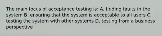 The main focus of acceptance testing is: A. finding faults in the system B. ensuring that the system is acceptable to all users C. testing the system with other systems D. testing from a business perspective