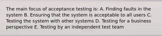 The main focus of acceptance testing is: A. Finding faults in the system B. Ensuring that the system is acceptable to all users C. Testing the system with other systems D. Testing for a business perspective E. Testing by an independent test team