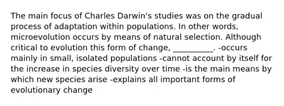 The main focus of Charles Darwin's studies was on the gradual process of adaptation within populations. In other words, microevolution occurs by means of natural selection. Although critical to evolution this form of change, __________. -occurs mainly in small, isolated populations -cannot account by itself for the increase in species diversity over time -is the main means by which new species arise -explains all important forms of evolutionary change