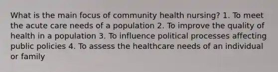 What is the main focus of community health nursing? 1. To meet the acute care needs of a population 2. To improve the quality of health in a population 3. To influence political processes affecting public policies 4. To assess the healthcare needs of an individual or family