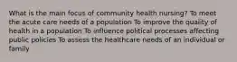 What is the main focus of community health nursing? To meet the acute care needs of a population To improve the quality of health in a population To influence political processes affecting public policies To assess the healthcare needs of an individual or family