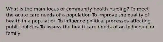 What is the main focus of community health nursing? To meet the acute care needs of a population To improve the quality of health in a population To influence political processes affecting public policies To assess the healthcare needs of an individual or family