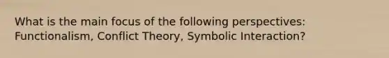 What is the main focus of the following perspectives: Functionalism, Conflict Theory, Symbolic Interaction?