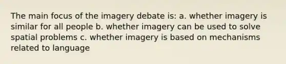 The main focus of the imagery debate is: a. whether imagery is similar for all people b. whether imagery can be used to solve spatial problems c. whether imagery is based on mechanisms related to language