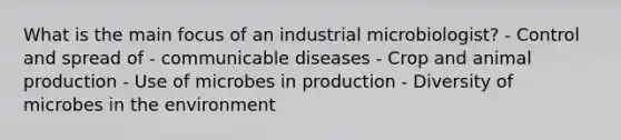 What is the main focus of an industrial microbiologist? - Control and spread of - communicable diseases - Crop and animal production - Use of microbes in production - Diversity of microbes in the environment