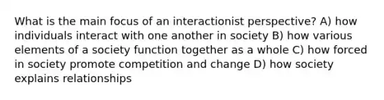 What is the main focus of an interactionist perspective? A) how individuals interact with one another in society B) how various elements of a society function together as a whole C) how forced in society promote competition and change D) how society explains relationships