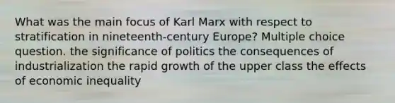 What was the main focus of Karl Marx with respect to stratification in nineteenth-century Europe? Multiple choice question. the significance of politics the consequences of industrialization the rapid growth of the upper class the effects of economic inequality