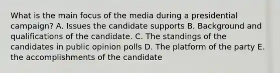 What is the main focus of the media during a presidential campaign? A. Issues the candidate supports B. Background and qualifications of the candidate. C. The standings of the candidates in public opinion polls D. The platform of the party E. the accomplishments of the candidate