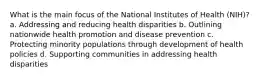 What is the main focus of the National Institutes of Health (NIH)? a. Addressing and reducing health disparities b. Outlining nationwide health promotion and disease prevention c. Protecting minority populations through development of health policies d. Supporting communities in addressing health disparities