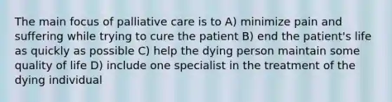 The main focus of palliative care is to A) minimize pain and suffering while trying to cure the patient B) end the patient's life as quickly as possible C) help the dying person maintain some quality of life D) include one specialist in the treatment of the dying individual