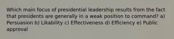 Which main focus of presidential leadership results from the fact that presidents are generally in a weak position to command? a) Persuasion b) Likability c) Effectiveness d) Efficiency e) Public approval