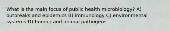 What is the main focus of public health microbiology? A) outbreaks and epidemics B) immunology C) environmental systems D) human and animal pathogens