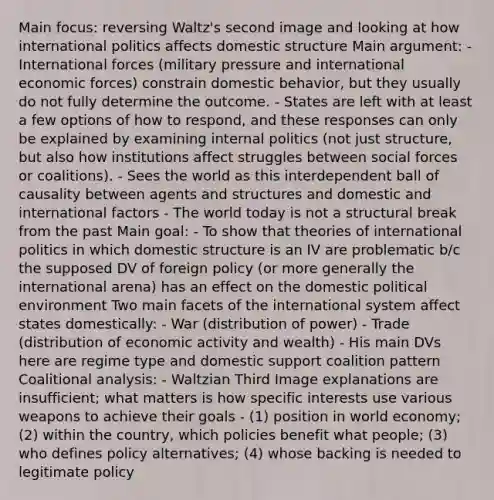 Main focus: reversing Waltz's second image and looking at how international politics affects domestic structure Main argument: - International forces (military pressure and international economic forces) constrain domestic behavior, but they usually do not fully determine the outcome. - States are left with at least a few options of how to respond, and these responses can only be explained by examining internal politics (not just structure, but also how institutions affect struggles between social forces or coalitions). - Sees the world as this interdependent ball of causality between agents and structures and domestic and international factors - The world today is not a structural break from the past Main goal: - To show that theories of international politics in which domestic structure is an IV are problematic b/c the supposed DV of foreign policy (or more generally the international arena) has an effect on the domestic political environment Two main facets of the international system affect states domestically: - War (distribution of power) - Trade (distribution of economic activity and wealth) - His main DVs here are regime type and domestic support coalition pattern Coalitional analysis: - Waltzian Third Image explanations are insufficient; what matters is how specific interests use various weapons to achieve their goals - (1) position in world economy; (2) within the country, which policies benefit what people; (3) who defines policy alternatives; (4) whose backing is needed to legitimate policy