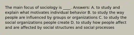 The main focus of sociology is ____. Answers: A. to study and explain what motivates individual behavior B. to study the way people are influenced by groups or organizations C. to study the social organizations people create D. to study how people affect and are affected by social structures and social processes