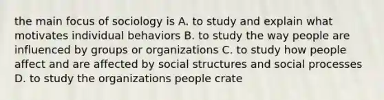 the main focus of sociology is A. to study and explain what motivates individual behaviors B. to study the way people are influenced by groups or organizations C. to study how people affect and are affected by social structures and social processes D. to study the organizations people crate