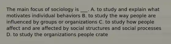 The main focus of sociology is ___. A. to study and explain what motivates individual behaviors B. to study the way people are influenced by groups or organizations C. to study how people affect and are affected by social structures and social processes D. to study the organizations people crate