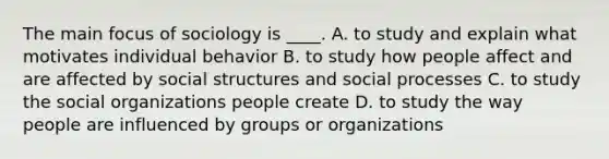 The main focus of sociology is ____. A. to study and explain what motivates individual behavior B. to study how people affect and are affected by social structures and social processes C. to study the social organizations people create D. to study the way people are influenced by groups or organizations