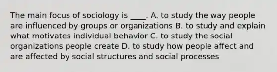 The main focus of sociology is ____. A. to study the way people are influenced by groups or organizations B. to study and explain what motivates individual behavior C. to study the social organizations people create D. to study how people affect and are affected by social structures and social processes