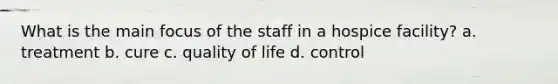 What is the main focus of the staff in a hospice facility? a. treatment b. cure c. quality of life d. control