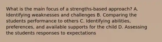 What is the main focus of a strengths-based approach? A. Identifying weaknesses and challenges B. Comparing the students performance to others C. Identifying abilities, preferences, and available supports for the child D. Assessing the students responses to expectations