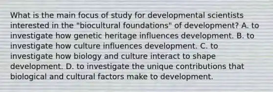 What is the main focus of study for developmental scientists interested in the "biocultural foundations" of development? A. to investigate how genetic heritage influences development. B. to investigate how culture influences development. C. to investigate how biology and culture interact to shape development. D. to investigate the unique contributions that biological and cultural factors make to development.