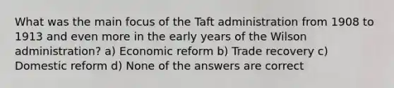 What was the main focus of the Taft administration from 1908 to 1913 and even more in the early years of the Wilson administration? a) Economic reform b) Trade recovery c) Domestic reform d) None of the answers are correct