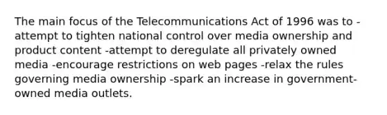 The main focus of the Telecommunications Act of 1996 was to -attempt to tighten national control over media ownership and product content -attempt to deregulate all privately owned media -encourage restrictions on web pages -relax the rules governing media ownership -spark an increase in government-owned media outlets.