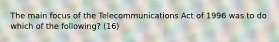 The main focus of the Telecommunications Act of 1996 was to do which of the following? (16)