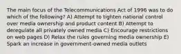 The main focus of the Telecommunications Act of 1996 was to do which of the following? A) Attempt to tighten national control over media ownership and product content B) Attempt to deregulate all privately owned media C) Encourage restrictions on web pages D) Relax the rules governing media ownership E) Spark an increase in government-owned media outlets