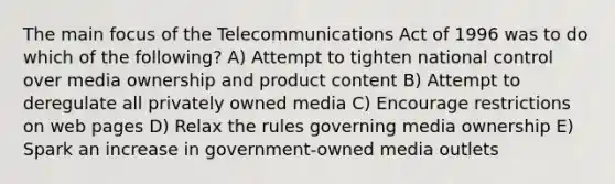 The main focus of the Telecommunications Act of 1996 was to do which of the following? A) Attempt to tighten national control over media ownership and product content B) Attempt to deregulate all privately owned media C) Encourage restrictions on web pages D) Relax the rules governing media ownership E) Spark an increase in government-owned media outlets