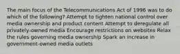 The main focus of the Telecommunications Act of 1996 was to do which of the following? Attempt to tighten national control over media ownership and product content Attempt to deregulate all privately-owned media Encourage restrictions on websites Relax the rules governing media ownership Spark an increase in government-owned media outlets