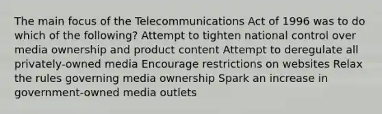 The main focus of the Telecommunications Act of 1996 was to do which of the following? Attempt to tighten national control over media ownership and product content Attempt to deregulate all privately-owned media Encourage restrictions on websites Relax the rules governing media ownership Spark an increase in government-owned media outlets