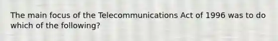 The main focus of the Telecommunications Act of 1996 was to do which of the following?