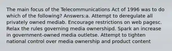 The main focus of the Telecommunications Act of 1996 was to do which of the following? Answers:a. Attempt to deregulate all privately owned mediab. Encourage restrictions on web pagesc. Relax the rules governing media ownershipd. Spark an increase in government-owned media outletse. Attempt to tighten national control over media ownership and product content