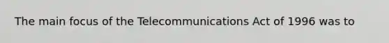 The main focus of the Telecommunications Act of 1996 was to